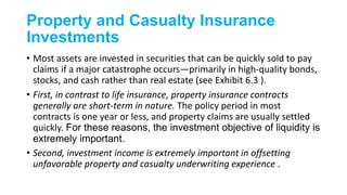 Property and Casualty Insurance
Investments
• Most assets are invested in securities that can be quickly sold to pay
claims if a major catastrophe occurs—primarily in high-quality bonds,
stocks, and cash rather than real estate (see Exhibit 6.3 ).
• First, in contrast to life insurance, property insurance contracts
generally are short-term in nature. The policy period in most
contracts is one year or less, and property claims are usually settled
quickly. For these reasons, the investment objective of liquidity is
extremely important.
• Second, investment income is extremely important in offsetting
unfavorable property and casualty underwriting experience .
 
