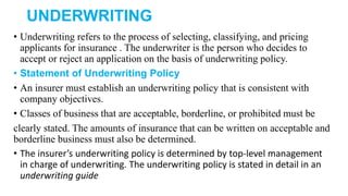 UNDERWRITING
• Underwriting refers to the process of selecting, classifying, and pricing
applicants for insurance . The underwriter is the person who decides to
accept or reject an application on the basis of underwriting policy.
• Statement of Underwriting Policy
• An insurer must establish an underwriting policy that is consistent with
company objectives.
• Classes of business that are acceptable, borderline, or prohibited must be
clearly stated. The amounts of insurance that can be written on acceptable and
borderline business must also be determined.
• The insurer’s underwriting policy is determined by top-level management
in charge of underwriting. The underwriting policy is stated in detail in an
underwriting guide
 