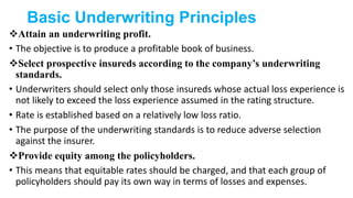 Basic Underwriting Principles
Attain an underwriting profit.
• The objective is to produce a profitable book of business.
Select prospective insureds according to the company’s underwriting
standards.
• Underwriters should select only those insureds whose actual loss experience is
not likely to exceed the loss experience assumed in the rating structure.
• Rate is established based on a relatively low loss ratio.
• The purpose of the underwriting standards is to reduce adverse selection
against the insurer.
Provide equity among the policyholders.
• This means that equitable rates should be charged, and that each group of
policyholders should pay its own way in terms of losses and expenses.
 