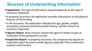 Sources of Underwriting Information
Application. The type of information required depends on the type of
insurance requested.
• In property insurance, the application provides information on the physical
features of the building
• In life insurance, the application indicates the age; gender; weight;
occupation; personal and family health history; and the amount of
insurance requested.
Agent’s Report. Many insurers require the agent or broker to give an
evaluation of the prospective insured.
Inspection Report. In property insurance, the company may require an
inspection report by some outside agency, especially if the underwriter
suspects moral hazard.
 