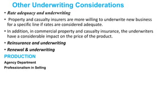 Other Underwriting Considerations
• Rate adequacy and underwriting
• Property and casualty insurers are more willing to underwrite new business
for a specific line if rates are considered adequate.
• In addition, in commercial property and casualty insurance, the underwriters
have a considerable impact on the price of the product.
• Reinsurance and underwriting
• Renewal & underwriting
PRODUCTION
Agency Department
Professionalism in Selling
 