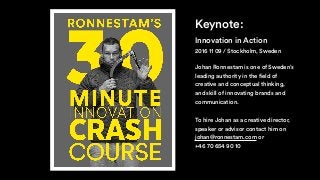 Innovation in Action
Keynote:
Johan Ronnestam is one of Sweden’s
leading authority in the field of
creative and conceptual thinking,
and skill of innovating brands and
communication.
To hire Johan as a creative director,
speaker or advisor contact him on
johan@ronnestam.com or
+46 70 654 90 10
2016 11 09 / Stockholm, Sweden
 