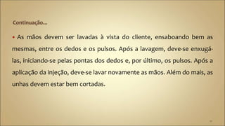  As mãos devem ser lavadas à vista do cliente, ensaboando bem as
mesmas, entre os dedos e os pulsos. Após a lavagem, deve-se enxugá-
las, iniciando-se pelas pontas dos dedos e, por último, os pulsos. Após a
aplicação da injeção, deve-se lavar novamente as mãos. Além do mais, as
unhas devem estar bem cortadas.
10
 
