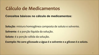 Conceitos básicos no cálculo de medicamentos:
Solução: mistura homogênea composta de soluto e solvente.
Solvente: é a porção líquida da solução.
Soluto: é a porção sólida da solução.
Exemplo: No soro glicosado a água é o solvente e a glicose é o soluto.
12
 