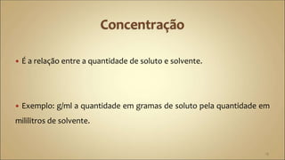  É a relação entre a quantidade de soluto e solvente.
 Exemplo: g/ml a quantidade em gramas de soluto pela quantidade em
mililitros de solvente.
13
 