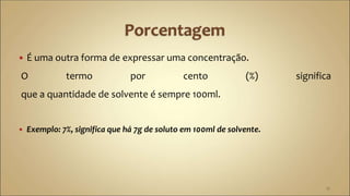  É uma outra forma de expressar uma concentração.
O termo por cento (%) significa
que a quantidade de solvente é sempre 100ml.
 Exemplo: 7%, significa que há 7g de soluto em 100ml de solvente.
15
 
