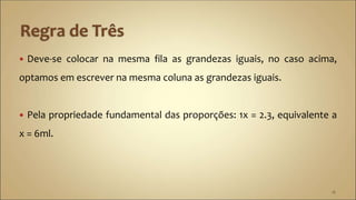  Deve-se colocar na mesma fila as grandezas iguais, no caso acima,
optamos em escrever na mesma coluna as grandezas iguais.
 Pela propriedade fundamental das proporções: 1x = 2.3, equivalente a
x = 6ml.
18
 