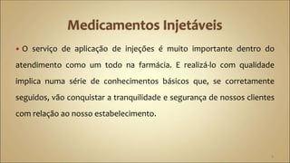  O serviço de aplicação de injeções é muito importante dentro do
atendimento como um todo na farmácia. E realizá-lo com qualidade
implica numa série de conhecimentos básicos que, se corretamente
seguidos, vão conquistar a tranquilidade e segurança de nossos clientes
com relação ao nosso estabelecimento.
2
 