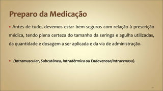  Antes de tudo, devemos estar bem seguros com relação à prescrição
médica, tendo plena certeza do tamanho da seringa e agulha utilizadas,
da quantidade e dosagem a ser aplicada e da via de administração.
 (Intramuscular, Subcutânea, Intradérmica ou Endovenosa/Intravenosa).
20
 