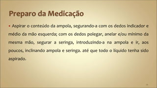  Aspirar o conteúdo da ampola, segurando-a com os dedos indicador e
médio da mão esquerda; com os dedos polegar, anelar e/ou mínimo da
mesma mão, segurar a seringa, introduzindo-a na ampola e ir, aos
poucos, inclinando ampola e seringa. até que todo o líquido tenha sido
aspirado.
24
 