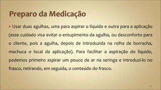  Usar duas agulhas, uma para aspirar o líquido e outra para a aplicação
(esse cuidado visa evitar o entupimento da agulha, ou desconforto para
o cliente, pois a agulha, depois de introduzida na rolha de borracha,
machuca o local da aplicação). Para facilitar a aspiração do líquido,
podemos primeiro aspirar um pouco de ar na seringa e introduzi-lo no
frasco, retirando, em seguida, o conteúdo do frasco.
28
 