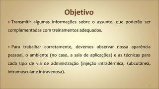  Transmitir algumas informações sobre o assunto, que poderão ser
complementadas com treinamentos adequados.
 Para trabalhar corretamente, devemos observar nossa aparência
pessoal, o ambiente (no caso, a sala de aplicações) e as técnicas para
cada tipo de via de administração (injeção intradérmica, subcutânea,
intramuscular e intravenosa).
3
 