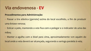 Procedimentos para Administração:
• Passar a tira elástica (garrote) acima do local escolhido, a fim de produzir
uma êxtase venosa;
• Esticar a pele, mantendo a veia fixa com o polegar e o indicador de uma das
mãos;
• Manter a agulha com o bisel para cima, aproximadamente 1cm aquém do
local onde a veia deverá ser alcançada, segurando a seringa paralela à veia;
34
 