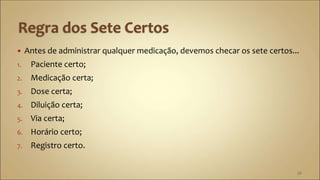  Antes de administrar qualquer medicação, devemos checar os sete certos...
1. Paciente certo;
2. Medicação certa;
3. Dose certa;
4. Diluição certa;
5. Via certa;
6. Horário certo;
7. Registro certo.
36
 