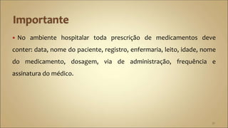  No ambiente hospitalar toda prescrição de medicamentos deve
conter: data, nome do paciente, registro, enfermaria, leito, idade, nome
do medicamento, dosagem, via de administração, frequência e
assinatura do médico.
37
 