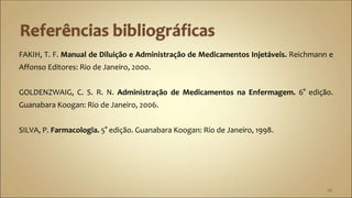 FAKIH, T. F. Manual de Diluição e Administração de Medicamentos Injetáveis. Reichmann e
Affonso Editores: Rio de Janeiro, 2000.
GOLDENZWAIG, C. S. R. N. Administração de Medicamentos na Enfermagem. 6° edição.
Guanabara Koogan: Rio de Janeiro, 2006.
SILVA, P. Farmacologia. 5° edição. Guanabara Koogan: Rio de Janeiro, 1998.
38
 