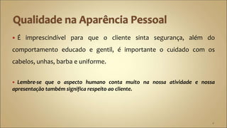  É imprescindível para que o cliente sinta segurança, além do
comportamento educado e gentil, é importante o cuidado com os
cabelos, unhas, barba e uniforme.
 Lembre-se que o aspecto humano conta muito na nossa atividade e nossa
apresentação também significa respeito ao cliente.
4
 