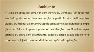  A sala de aplicação deve ser bem iluminada, ventilada (um local mal
ventilado pode proporcionar a absorção de partículas dos medicamentos
usados, ou facilitar a contaminação do aplicador) e absolutamente limpa
(deve ser feita a limpeza e posterior desinfecção com álcool 70, água
sanitária ou outro bom desinfetante, todos os dias; o balcão onde é feito
o preparo da injeção deve ser desinfetado após cada aplicação.
5
 