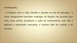  A limpeza inclui o chão, balcões e paredes da sala de aplicação - é
muito desagradável perceber respingos de líquidos nas paredes (por
sinal, essas perdas prejudicam a ação do medicamento, pois não é
aplicada a quantidade necessária, e revelam falta de cuidado e de
técnica).
6
 