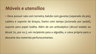  Deve possuir sala com torneira, balcão com gavetas (separado da pia),
cadeira e suporte de braços, lixeira com tampa (acionada por pedal),
suporte para papel toalha. Além de um antisséptico (álcool iodado ou
álcool 70, por ex.), um recipiente para o algodão, e caixa própria para o
descarte dos materiais perfurocortantes.
7
 