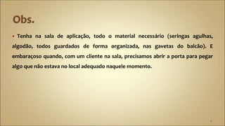  Tenha na sala de aplicação, todo o material necessário (seringas agulhas,
algodão, todos guardados de forma organizada, nas gavetas do balcão). E
embaraçoso quando, com um cliente na sala, precisamos abrir a porta para pegar
algo que não estava no local adequado naquele momento.
8
 