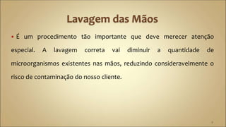  É um procedimento tão importante que deve merecer atenção
especial. A lavagem correta vai diminuir a quantidade de
microorganismos existentes nas mãos, reduzindo consideravelmente o
risco de contaminação do nosso cliente.
9
 