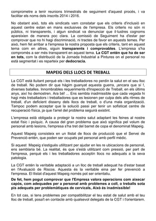 comprometre a tenir reunions trimestrals de seguiment d'aquest procés, i va
facilitar els noms dels inscrits 2014 i 2016.
No obstant això, tots els sindicats vam constatar que els criteris d'inclusió en
aquest centre estan en mans exclusives de l'empresa. Els criteris no són ni
públics, ni transparents, i algun sindicat va denunciar que il·lustres cognoms
apareixien de manera poc clara. La comissió de Seguiment ha d'estar per
comprovar que no hi hagi discriminació, ni tractes de favor en aquests temes. Per
això, hem fet arribar a l'empresa la nostra proposta que els criteris, tant en aquest
tema com en altres, siguin transparents i comprovables. L'empresa s'ha
compromès a ser més transparent en aquest tema. La CGT entén que ha de ser
en tots, com la distribució de la Jornada Industrial a Pintures on el personal no
està segmentat i es reparteix per dedocracia.
 
MAPEIG DELS LLOCS DE TREBALL 
La CGT està lluitant perquè els i les treballadores no perdin la salut en el seu lloc
de treball. No podem dir que hàgim guanyat aquesta guerra, ¡encara que sí !,
diverses batalles. Innombrables requeriments d'Inspecció de Treball, en els últims
anys, així ho demostren. Ara bé! ... Ens sembla inadmissible que cada vegada hi
hagi més treballadors i treballadores que es lesionen per culpa dels alts ritmes de
treball, d'un deficient disseny dels llocs de treball, o d'una mala organització.
Tampoc podem acceptar que la solució passi per tenir un sofisticat centre de
recuperació física, ja que l'arrel del problema seguirà existint.
L'empresa està obligada a protegir la nostra salut adaptant les feines al nostre
estat físic i psíquic. A causa del gran problema que això significa pel volum de
personal amb lesions, l'empresa s'ha tret del barret de copa el denominat Mapeig.
Aquest Mapeig consisteix en un llistat de llocs de producció que el Servei de
Prevenció entén, que poden ser ocupats pel personal amb perfil mèdic.
Si aquest Mapeig s'estigués utilitzant per ajudar en les re ubicacions de personal,
ens semblaria bé. La realitat, és que s'està utilitzant com pressió, per part de
l'empresa, perquè els i les treballadores acceptin llocs no adequats a la seva
patologia.
La CGT entén la veritable adaptació a un lloc de treball adequat ha d'estar basat
en l'Avaluació de Riscos. Aquesta és la veritable eina per fer prevenció a
l'empresa. El llistat d'aquest Mapeig només pot ser orientatiu.
De fet, hem pogut comprovar que l'Empresa valora operacions com aixecar
capós, com adequades per a personal amb problemes a coll, o treballs sota
pis adequats per problemàtiques de cervicals, Això és inadmissible!
En tot cas, si tens problemes per compatibilitzar el teu estat de salut amb el teu
lloc de treball, posa't en contacte amb qualsevol delegats de la CGT i t'orientarem.
 