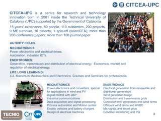 3
CITCEA-UPC is a centre for research and technology
innovation born in 2001 inside the Technical University of
Catalonia (UPC) supported by the Government of Catalonia.
15 years' experience, 60 people, 110 customers, 200 projects,
9 M€ turnover, 10 patents, 1 spin-off (teknoCEA), more than
200 conference papers; more than 100 journal paper.
ACTIVITY FIELDS
MECHATRONICS:
Power electronics and electrical drives.
Automation, industrial ICTs.
ENERTRONICS:
Generation, transmission and distribution of electrical energy. Economics, market and
regulation of electrical energy.
LIFE LONG LEARNING:
LLL Masters in Mechatronics and Enertronics. Courses and Seminars for professionals.
MECHATRONICS
Power electronics and converters, special
for applications in wind and PV
Digital control with DSP
Industrial communications
Data acquisition and signal processing
Process automation and Motion control
Electric vehicles and battery chargers
Design of electrical machines
ENERTRONICS
Electrical generation from renewable and
distributed generation
Wind generator design
Distribution and transmission grids
Control of wind generators and wind farms
Offshore wind farms and HVDC
Microgrids and smart grids
Condition monitoring and PQ
 