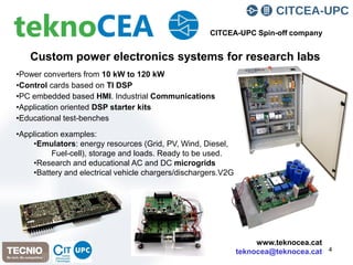 4
Custom power electronics systems for research labs
•Power converters from 10 kW to 120 kW
•Control cards based on TI DSP
•PC embedded based HMI. Industrial Communications
•Application oriented DSP starter kits
•Educational test-benches
•Application examples:
•Emulators: energy resources (Grid, PV, Wind, Diesel,
Fuel-cell), storage and loads. Ready to be used.
•Research and educational AC and DC microgrids
•Battery and electrical vehicle chargers/dischargers.V2G
CITCEA-UPC Spin-off company
www.teknocea.cat
teknocea@teknocea.cat
 