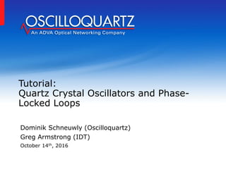 Tutorial:
Quartz Crystal Oscillators and Phase-
Locked Loops
Dominik Schneuwly (Oscilloquartz)
Greg Armstrong (IDT)
October 14th, 2016
 