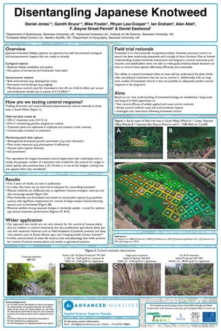 Figure 2: Control treatment observations.
Results
•	First 3 years of results are now in publication
•	It is clear that there are no short-term solutions for controlling knotweed
•	Physical methods are ineffective due to significant rhizome energetic reserves and
also encourage spread (Figure 2A)
•	Most herbicides are formulated and tested on annual plant species (e.g. synthetic
auxins), with significant implications for control of deep-rooted, rhizome-forming
species such as knotweed (Figure 2B)
•	Rhizome exhibits strong seasonal changes in herbicide uptake - crucial for optimis-
ing control treatment performance (Figures 2C & D)
Wider application
•	Our approach and results are not only relevant for the control of invasive plants
that are resilient to control treatments, but also problematic agricultural weed spe-
cies with extensive rhizomes such as Field bindweed (Convolvulus arvensis) and deep
root systems such as Docks (Rumex spp.) and Creeping thistle (Cirsium arvense)5,6
•	Further, control based on plant life history traits and physiology also holds promise
for control of annual invasive plants and weeds in agricultural systems
How are we testing control response?
Trialling 24 proven and novel knotweed physiochemical control methods at three
sites in South Wales (Figure 1).
Field trial plots consist of:
•	225 m2
treatment area (15×15 m)
•	6×4 m2
monitoring patches, assigned at random
•	Treatment plots are replicated in triplicate and treated in their entirety
•	Control plots received no treatment
Monitoring patch data capture:
•	Aboveground knotweed growth parameters (e.g. stem diameter)
•	Plant stress measures (e.g. photosystem II efficiency)
•	Vascular plant species diversity
•	Soil parameters
This represents the largest knotweed control experiment ever undertaken and in-
cludes the greatest number of treatments ever trialled for the control of a single in-
vasive species (the previous best is 6!). Further, it is one of the longest running inva-
sive species field trials, worldwide4
.
Overview
Japanese knotweed (Fallopia japonica var. japonica) has well documented ecological
and socioeconomic impacts that are costly to remedy.
Ecological impacts:
•	Reduced habitat availability and quality
•	Disruption of terrestrial and freshwater food webs1
Socioeconomic impacts:
•	Built environment (e.g. development sites)
•	Recreation and landscape (e.g. angling)
•	Maintenance control costs for knotweed in the UK are £165.6 million per annum
and eradication would cost in excess of £1.5 billion2,3
Field trial rationale
Knotweed is an internationally recognised problem. However, previous control re-
search has been small-scale, piecemeal and crucially, of short duration. Due to limited
understanding of plant-herbicide interactions and long-term control outcomes, prac-
titioners and stakeholders were not able to make good, evidence-based decisions on
how to control these species effectively, efficiently and sustainably.
Our ability to control knotweed relies on how well we understand the plant, herbi-
cides and physical treatments that we use to control it. Additionally, with no long-
term studies of knotweed control, it was not possible to adequately predict control
response in the long-term.
Aims
Based on our new understanding of knotweed biology, we established a large-scale
and long-term field experiment to:
•	Test control efficacy of widely applied and novel control methods
•	Assess control method costs and environmental impacts
•	Investigate site restoration following knotweed control
References:
[1] Gerber et al. 2008; [2] Shaw et al. 2009; [3] Williams et al. 2010; [4] Kettenring & Adams 2011; [5] Hujerová et al
2013; [6] Tautges et al. 2016.
Covering treatment
888 DAT
Tordon 22K®
& Glyfos ProActive®
797 DAT
11.20 L ha-1
(2.69 kg AE ha-1
) picloram &
10.00 L ha-1
(3.60 kg AE ha-1
) glyphosate
Single spray treatment
Glyfos ProActive®
404 DAT
10.00 L ha-1
(3.60 kg AE ha-1
) glyphosate
Cut & fill treatment
Glyfos ProActive®
407 DAT
244.44 L ha-1
(80.00 kg AE ha-1
) glyphosate
Acknowledgements:
•	 Dr Tim Rich and Dr John Bailey for advice and support
•	 Mr Gethin Bowes, Dr Jonathan Newman, Dr Andrew
Skibo, Mr Art Gover, Dr Charles Hipkin, Dr Lois Child,
Dr David Stock and Mr Barrie Hunt for their extensive
practical and technical advice and for equipment provi-
sion
•	 Prof Bruce Osborne for discussions and guidance
•	 Mr Sean Hathway for supplying sites
•	 Mr Dan Montagnani for supplying detailed site reports
Figure 1: Aerial views of field trial sites in South Wales.Where A = Lower Swansea
Valley Woods; B = SwanseaVale Nature Reserve and C = Taffs Well (nr. Cardiff)
Part-funded by the European Social Fund (ESF) through the Welsh
Government with Swansea University and Complete Weed Control Ltd.
Disentangling Japanese Knotweed
Daniel Jones1,2
, Gareth Bruce1,2
, Mike Fowler1
, Rhyan Law-Cooper1,2
, Ian Graham3
, Alan Abel3
,
F. Alayne Street-Perrott4
& Daniel Eastwood1
1
Department of Biosciences, Swansea University, UK; 2
Advanced Invasives Ltd., Institute of Life Science, Swansea University, UK;
3
Complete Weed Control Ltd., Newton Aycliffe, UK; 4
Department of Geography, Swansea University, UK
Dr Dan Jones contact information:
Email - daniel@advancedinvasives.com | Mobile - +44 (0)7967 408844
A B C D
BA
C
 