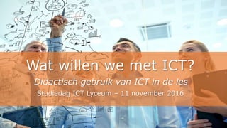 Wat willen we met ICT?
Didactisch gebruik van ICT in de les
Studiedag ICT Lyceum – 11 november 2016
 
