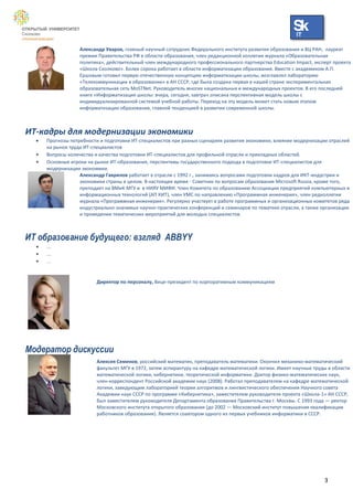 IT

                   Александр Уваров, главный научный сотрудник Федерального института развития образования и ВЦ РАН, лауреат
                   премии Правительства РФ в области образования, член редакционной коллегии журнала «Образовательная
                   политика», действительный член международного профессионального партнерства Education Impact, эксперт проекта
                   «Школа Сколково». Более сорока работает в области информатизации образования. Вместе с академиком А.П.
                   Ершовым готовил первую отечественную концепцию информатизации школы, возглавлял лабораторию
                   «Телекоммуникации в образовании» в АН СССР, где была создана первая в нашей стране экспериментальная
                   образовательная сеть MoSTNet. Руководитель многих национальных и международных проектов. В его последней
                   книге «Информатизация школы: вчера, сегодня, завтра» описана перспективная модель школы с
                   индивидуализированной системой учебной работы. Переход на эту модель может стать новым этапом
                   информатизации образования, главной тенденцией в развитии современной школы.



ИТ-кадры для модернизации экономики
     Прогнозы потребности и подготовки ИТ-специалистов при разных сценариях развития экономики, влияние модернизации отраслей
      на рынок труда ИТ-специалистов
     Вопросы количества и качества подготовки ИТ-специалистов для профильной отрасли и прикладных областей.
     Основные игроки на рынке ИТ-образования, перспективы государственного подхода в подготовке ИТ-специалистов для
      модернизации экономики.
                   Александр Гаврилов работает в отрасли с 1992 г., занимаясь вопросами подготовки кадров для ИКТ-индустрии и
                   экономики страны в целом. В настоящее время - Советник по вопросам образования Microsoft Russia, кроме того,
                   преподает на ВМиК МГУ и в НИЯУ МИФИ. Член Комитета по образованию Ассоциации предприятий компьютерных и
                   информационных технологий (АП КИТ), член УМС по направлению «Программная инженерия», член редколлегии
                   журнала «Программная инженерия». Регулярно участвует в работе программных и организационных комитетов ряда
                   индустриально-значимых научно-практических конференций и семинаров по тематике отрасли, а также организации
                   и проведении тематических мероприятий для молодых специалистов.



ИТ образование будущего: взгляд ABBYY
     …
     …
     …


                          Директор по персоналу, Вице-президент по корпоративным коммуникациям




Модератор дискуссии
                          Алексея Семенов, российский математик, преподаватель математики. Окончил механико-математический
                          факультет МГУ в 1972, затем аспирантуру на кафедре математической логики. Имеет научные труды в области
                          математической логики, кибернетики, теоретической информатики. Доктор физико-математических наук,
                          член-корреспондент Российской академии наук (2008). Работал преподавателем на кафедре математической
                          логики, заведующим лабораторией теории алгоритмов и лингвистического обеспечения Научного совета
                          Академии наук СССР по программе «Кибернетика», заместителем руководителя проекта «Школа-1» АН СССР,
                          был заместителем руководителя Департамента образования Правительства г. Москвы. C 1993 года — ректор
                          Московского института открытого образования (до 2002 — Московский институт повышения квалификации
                          работников образования). Является соавтором одного из первых учебников информатики в СССР.




                                                                                                                      3
 