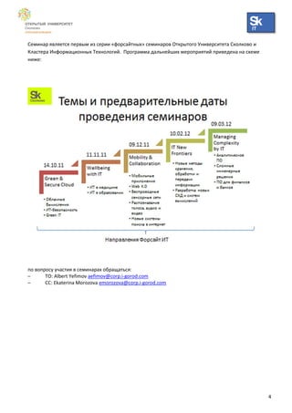 IT


Семинар является первым из серии «форсайтных» семинаров Открытого Университета Сколково и
Кластера Информационных Технологий. Программа дальнейших мероприятий приведена на схеме
ниже:




по вопросу участия в семинарах обращаться:
–      TO: Albert Yefimov aefimov@corp.i-gorod.com
–      CC: Ekaterina Morozova emorozova@corp.i-gorod.com




                                                                                            4
 