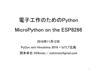 電子工作のためのPython
MicroPython on the ESP8266
2016年11月12日
PyCon mini Hiroshima 2016 + IoTLT広島
西本卓也 @24motz / nishimotz@gmail.com
1
 