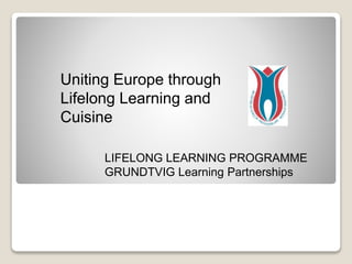 Uniting Europe through
Lifelong Learning and
Cuisine
LIFELONG LEARNING PROGRAMME
GRUNDTVIG Learning Partnerships
 