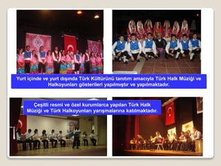 Yurt içinde ve yurt dışında Türk Kültürünü tanıtım amacıyla Türk Halk Müziği ve
Halkoyunları gösterileri yapılmıştır ve yapılmaktadır.
Çeşitli resmi ve özel kurumlarca yapılan Türk Halk
Müziği ve Türk Halkoyunları yarışmalarına katılmaktadır.
 