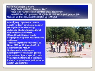 Proje İçeriği: Eğitilebilir zihinsel
engelli ve down sendromlu gençleri
Halkoyunları ve Halk Müziği
dallarında bilgilendirmek, eğitmek
ve kültürümüzü tanıtmak.
Öğrendiklerini toplum içinde
sergileyerek öz güven kazanmalarını
sağlamak.
Yapılan çalışmalar sonucunda; 23
Nisan 2007 ve 19 Mayıs 2007 yılı
kutlamalarında Atatürk
Stadyumunda kutlamalara
katılmışlar ve 10 dakikalık gösteri
yapmışlardır. Ayrıca aynı yıl çocuk
ve gençlik haftalarında İl çapındaki
kutlama programlarına katılmışlar ve
gösteri yapmışlardır.
Eylem 1.2 Gençlik Girişimi
Proje Tarihi -1 Ocak-1 Temmuz 2007
Proje İsmi-‘’ Anadolu’dan Esintiler Engel Tanımıyor’’
Hedef Kitle- 13-22 yaş arası 52 eğitilebilir zihinsel engelli gençler ( Dr.
Günseli Dr. Bülent Akınsal İlköğretim ve iş Okulu)
 