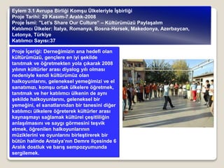 Proje İçeriği: Derneğimizin ana hedefi olan
kültürümüzü, gençlere en iyi şekilde
tanıtmak ve öğretmekten yola çıkarak 2008
yılının kültürler arası diyalog yılı olması
nedeniyle kendi kültürümüz olan
halkoyunlarını, geleneksel yemeğimizi ve el
sanatımızı, komşu ortak ülkelere öğretmek,
tanıtmak ve her katılımcı ülkenin de aynı
şekilde halkoyunlarını, geleneksel bir
yemeğini, el sanatlarından bir tanesini diğer
katılımcı ülkelere öğreterek kültürler arası
kaynaşmayı sağlamak kültürel çeşitliliğin
anlaşılmasını ve saygı görmesini teşvik
etmek, öğrenilen halkoyunlarının
müziklerini ve oyunlarını birleştirerek bir
bütün halinde Antalya’nın Demre ilçesinde 6
Aralık dostluk ve barış sempozyumunda
sergilemek.
Eylem 3.1 Avrupa Birliği Komşu Ülkeleriyle İşbirliği
Proje Tarihi: 29 Kasım-7 Aralık-2008
Proje İsmi: "Let’s Share Our Culture” – Kültürümüzü Paylaşalım
Katılımcı Ülkeler: İtalya, Romanya, Bosna-Hersek, Makedonya, Azerbaycan,
Letonya, Türkiye
Katılımcı Sayısı:37
 