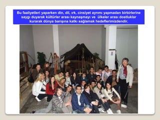 Bu faaliyetleri yaparken din, dil, ırk, cinsiyet ayrımı yapmadan birbirlerine
saygı duyarak kültürler arası kaynaşmayı ve ülkeler arası dostluklar
kurarak dünya barışına katkı sağlamak hedeflerimizdendir.
 