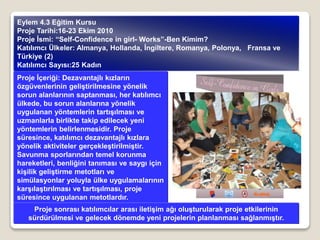 Proje İçeriği: Dezavantajlı kızların
özgüvenlerinin geliştirilmesine yönelik
sorun alanlarının saptanması, her katılımcı
ülkede, bu sorun alanlarına yönelik
uygulanan yöntemlerin tartışılması ve
uzmanlarla birlikte takip edilecek yeni
yöntemlerin belirlenmesidir. Proje
süresince, katılımcı dezavantajlı kızlara
yönelik aktiviteler gerçekleştirilmiştir.
Savunma sporlarından temel korunma
hareketleri, benliğini tanıması ve saygı için
kişilik geliştirme metotları ve
simülasyonlar yoluyla ülke uygulamalarının
karşılaştırılması ve tartışılması, proje
süresince uygulanan metotlardır.
Eylem 4.3 Eğitim Kursu
Proje Tarihi:16-23 Ekim 2010
Proje İsmi: “Self-Confidence in girl- Works”-Ben Kimim?
Katılımcı Ülkeler: Almanya, Hollanda, İngiltere, Romanya, Polonya, Fransa ve
Türkiye (2)
Katılımcı Sayısı:25 Kadın
Proje sonrası katılımcılar arası iletişim ağı oluşturularak proje etkilerinin
sürdürülmesi ve gelecek dönemde yeni projelerin planlanması sağlanmıştır.
 