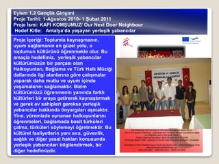 Proje İçeriği: Toplumla kaynaşmanın,
uyum sağlamanın en güzel yolu, o
toplumun kültürünü öğrenmekle olur. Bu
amaçla hedefimiz, yerleşik yabancılar
kültürümüzün bir parçası olan
Halkoyunları, Bağlama ve Türk Halk Müziği
dallarında ilgi alanlarına göre çalışmalar
yaparak daha mutlu ve uyum içinde
yaşamalarını sağlamaktır. Bizim
kültürümüzü öğrenmenin yanında farklı
kültürleri bir araya getirerek kaynaştırmak
ve gerek ev sahipleri gerekse yerleşik
yabancılar hakkında önyargıları aşmaktır.
Yine, yöremizde oynanan halkoyunlarını
öğrenmeleri, bağlamada basit türküleri
çalma, türküleri söylemeyi öğretmektir. Bu
kültürel faaliyetlerin yanı sıra, güvenlik,
sağlık ve diğer yasal hakları konusunda
yerleşik yabancıları bilgilendirmek, bir
diğer hedefimizdir.
Eylem 1.2 Gençlik Girişimi
Proje Tarihi: 1-Ağustos 2010- 1 Şubat 2011
Proje İsmi: KAPI KOMŞUMUZ/ Our Next Door Neighbour
Hedef Kitle: Antalya’da yaşayan yerleşik yabancılar
 
