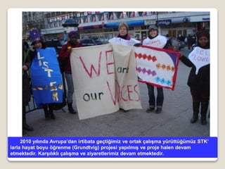 2010 yılında Avrupa’dan irtibata geçtiğimiz ve ortak çalışma yürüttüğümüz STK’
larla hayat boyu öğrenme (Grundtvig) projesi yapılmış ve proje halen devam
etmektedir. Karşılıklı çalışma ve ziyaretlerimiz devam etmektedir.
 