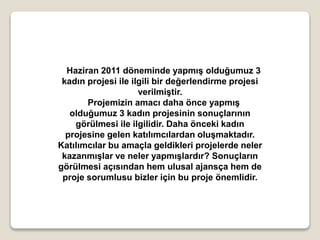 Haziran 2011 döneminde yapmış olduğumuz 3
kadın projesi ile ilgili bir değerlendirme projesi
verilmiştir.
Projemizin amacı daha önce yapmış
olduğumuz 3 kadın projesinin sonuçlarının
görülmesi ile ilgilidir. Daha önceki kadın
projesine gelen katılımcılardan oluşmaktadır.
Katılımcılar bu amaçla geldikleri projelerde neler
kazanmışlar ve neler yapmışlardır? Sonuçların
görülmesi açısından hem ulusal ajansça hem de
proje sorumlusu bizler için bu proje önemlidir.
 