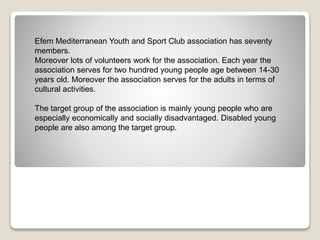 Efem Mediterranean Youth and Sport Club association has seventy
members.
Moreover lots of volunteers work for the association. Each year the
association serves for two hundred young people age between 14-30
years old. Moreover the association serves for the adults in terms of
cultural activities.
The target group of the association is mainly young people who are
especially economically and socially disadvantaged. Disabled young
people are also among the target group.
 