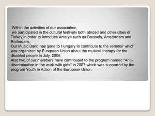 Within the activities of our association,
we participated in the cultural festivals both abroad and other cities of
Turkey in order to introduce Antalya such as Brussels, Amsterdam and
Rotterdam.
Our Music Band has gone to Hungary to contribute to the seminar which
was organized by Eurepean Union about the musical therapy for the
disabled people in July, 2006.
Also two of our members have contributed to the program named "Anti-
discrimination in the work with girls" in 2007 which was supported by the
program Youth in Action of the European Union.
 