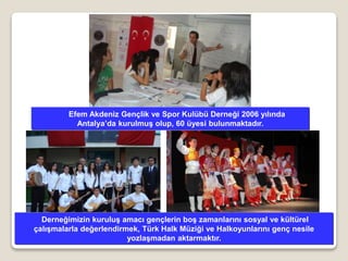 Efem Akdeniz Gençlik ve Spor Kulübü Derneği 2006 yılında
Antalya’da kurulmuş olup, 60 üyesi bulunmaktadır.
Derneğimizin kuruluş amacı gençlerin boş zamanlarını sosyal ve kültürel
çalışmalarla değerlendirmek, Türk Halk Müziği ve Halkoyunlarını genç nesile
yozlaşmadan aktarmaktır.
 