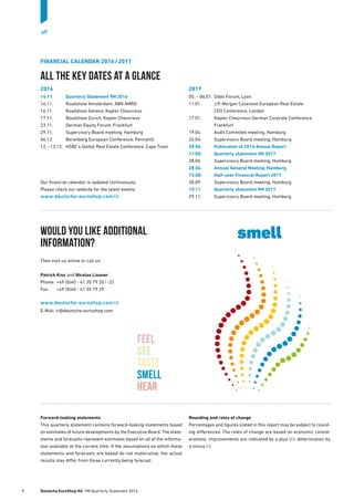 FINANCIAL CALENDAR 2016 / 2017
All the key dates at a glance
2016
14.11.	 Quarterly Statement 9M 2016
16.11.	 Roadshow Amsterdam, ABN AMRO
16.11.	 Roadshow Geneva, Kepler Cheuvreux
17.11.	 Roadshow Zurich, Kepler Cheuvreux
23.11.	 German Equity Forum, Frankfurt
29.11.	 Supervisory Board meeting, Hamburg
06.12.	 Berenberg European Conference, Pennyhill
12. – 13.12.	 HSBC’s Global Real Estate Conference, Cape Town
Our financial calendar is updated continuously.
Please check our website for the latest events:
www.deutsche-euroshop.com/ir
2017
05. – 06.01.	 Oddo Forum, Lyon
11.01.	J.P. Morgan Cazenove European Real Estate
CEO Conference, London
17.01.	Kepler Cheuvreux German Corprate Conference,
Frankfurt
19.04.	 Audit Commitee meeting, Hamburg
26.04.	 Supervisory Board meeting, Hamburg
28.04.	 Publication of 2016 Annual Report
11.05.	 Quarterly statement 3M 2017
28.06.	 Supervisory Board meeting, Hamburg
28.06.	 Annual General Meeting, Hamburg
15.08.	 Half-year Financial Report 2017
28.09.	 Supervisory Board meeting, Hamburg
15.11.	 Quarterly statement 9M 2017
29.11.	 Supervisory Board meeting, Hamburg
Would you like additional
information?
Then visit us online or call us:
Patrick Kiss and Nicolas Lissner
Phone:	 +49 (0)40 - 41 35 79 20 / -22
Fax:	 +49 (0)40 - 41 35 79 29
www.deutsche-euroshop.com/ir
E-Mail: ir@deutsche-euroshop.com
Forward-looking statements
This quarterly statement contains forward-looking statements based
on estimates of future developments by the Executive Board. The state-
ments and forecasts represent estimates based on all of the informa-
tion available at the current time. If the assumptions on which these
statements and forecasts are based do not materialise, the actual
­results may differ from those currently being forecast.
Rounding and rates of change
Percentages and figures stated in this report may be subject to round-
ing differences. The rates of change are based on economic consid-
erations: improvements are indicated by a plus (+); deterioration by
a minus (-).
fEEL
seE
Taste
Smell
hear
smell
9	 Deutsche EuroShop AG  9M Quarterly Statement 2016
9M
 