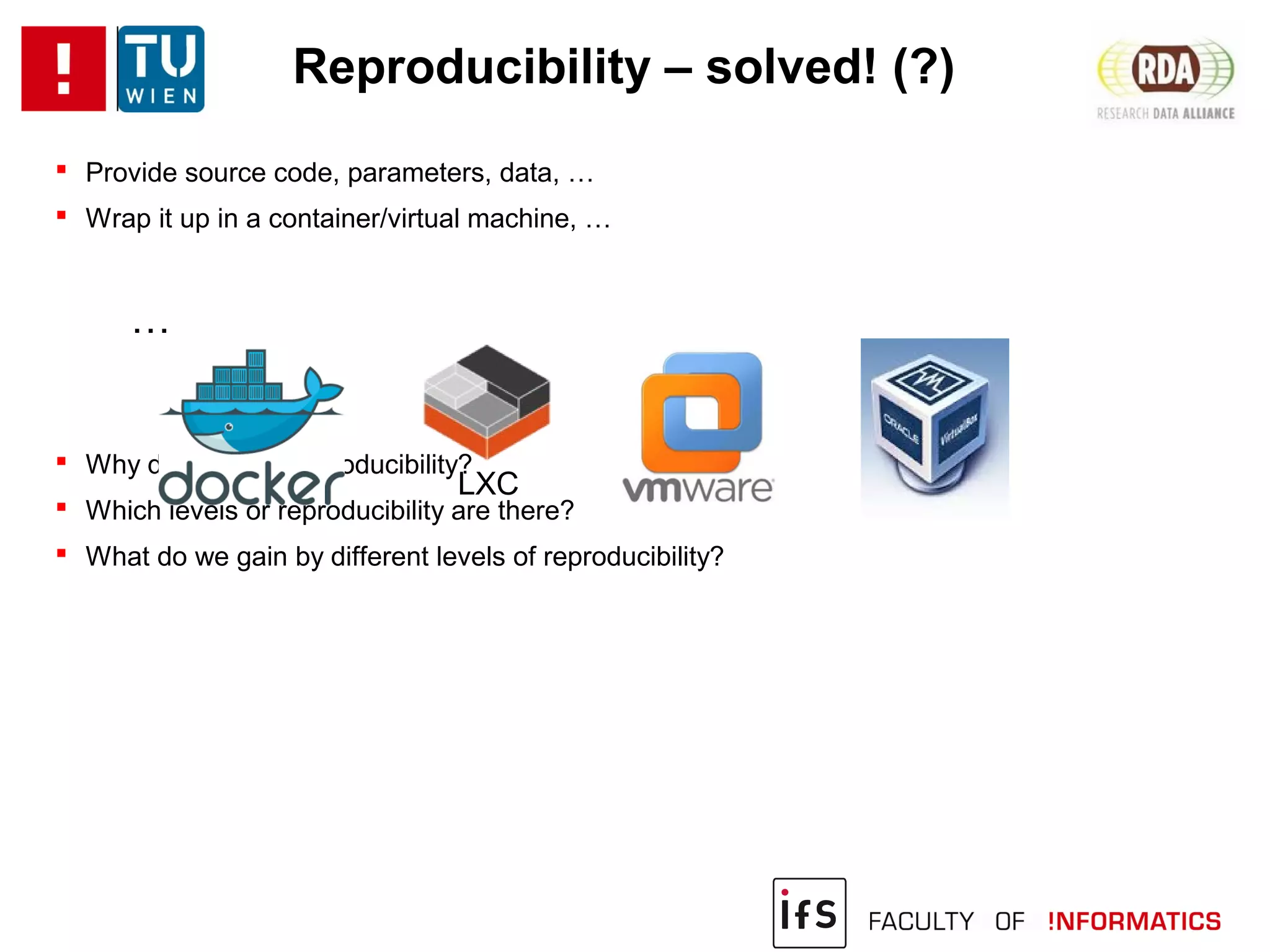 Reproducibility – solved! (?)
 Provide source code, parameters, data, …
 Wrap it up in a container/virtual machine, …
…
 Why do we want reproducibility?
 Which levels or reproducibility are there?
 What do we gain by different levels of reproducibility?
LXC
 