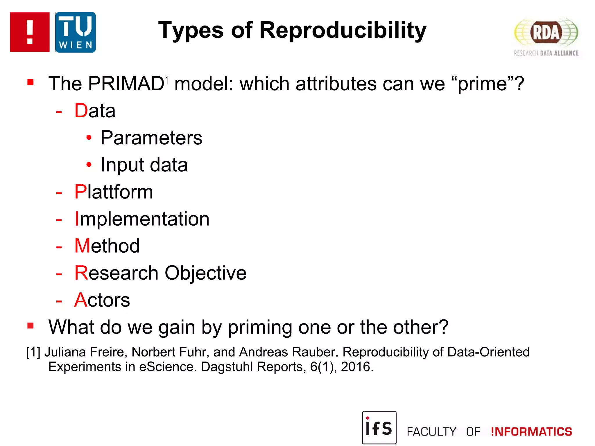 Types of Reproducibility
 The PRIMAD1
model: which attributes can we “prime”?
- Data
• Parameters
• Input data
- Plattform
- Implementation
- Method
- Research Objective
- Actors
 What do we gain by priming one or the other?
[1] Juliana Freire, Norbert Fuhr, and Andreas Rauber. Reproducibility of Data-Oriented
Experiments in eScience. Dagstuhl Reports, 6(1), 2016.
 